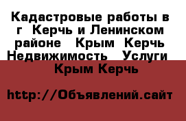 Кадастровые работы в г. Керчь и Ленинском районе - Крым, Керчь Недвижимость » Услуги   . Крым,Керчь